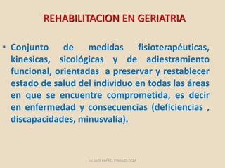 • Conjunto de medidas fisioterapéuticas,
kinesicas, sicológicas y de adiestramiento
funcional, orientadas a preservar y restablecer
estado de salud del individuo en todas las áreas
en que se encuentre comprometida, es decir
en enfermedad y consecuencias (deficiencias ,
discapacidades, minusvalía).
REHABILITACION EN GERIATRIA
Lic. LUIS RAFAEL PINILLOS DEZA
 