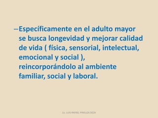 –Específicamente en el adulto mayor
se busca longevidad y mejorar calidad
de vida ( física, sensorial, intelectual,
emocional y social ),
reincorporándolo al ambiente
familiar, social y laboral.
Lic. LUIS RAFAEL PINILLOS DEZA
 