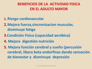 BENEFICIOS DE LA ACTIVIDAD FISICA
EN EL ADULTO MAYOR
1. Riesgo cardiovascular
2.Mejora fuerza,sincronizacion muscular,
disminuye fatiga
3.Condición Física (capacidad aeróbica)
4. Mejora digestión nutrición
5. Mejora función cerebral y sueño (percusión
cerebral, libera beta endorfinas dando sensación
de bienestar y disminuye depresión
Lic. LUIS RAFAEL PINILLOS DEZA
 