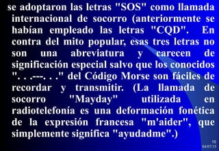 se adoptaron las letras "SOS" como llamada
internacional de socorro (anteriormente se
habían empleado las letras "CQD". En
contra del mito popular, esas tres letras no
son una abreviatura y carecen de
significación especial salvo que los conocidos
". . .---. . ." del Código Morse son fáciles de
recordar y transmitir. (La llamada de
socorro "Mayday" utilizada en
radiotelefonía es una deformación fonética
de la expresión francesa "m'aider", que
simplemente significa "ayudadme".)
04/07/15
10
 