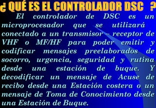 El controlador de DSC es unEl controlador de DSC es un
microprocesador que se utilizarámicroprocesador que se utilizará
conectado a un transmisor – receptor deconectado a un transmisor – receptor de
VHF oVHF o MF/HF para poder emitirMF/HF para poder emitir yy
codificarcodificar mensajes preelaborados demensajes preelaborados de
socorro, urgencia, seguridad y rutinasocorro, urgencia, seguridad y rutina
desde una estación de buque. Ydesde una estación de buque. Y
decodificar un mensaje de Acuse dedecodificar un mensaje de Acuse de
recibo desde una Estación costera o unrecibo desde una Estación costera o un
mensaje de Toma de Conocimiento desdemensaje de Toma de Conocimiento desde
una Estación de Buque.una Estación de Buque.
 