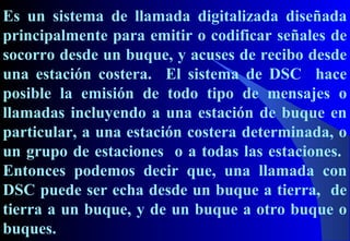 Es un sistema de llamada digitalizada diseñada
principalmente para emitir o codificar señales de
socorro desde un buque, y acuses de recibo desde
una estación costera. El sistema de DSC hace
posible la emisión de todo tipo de mensajes o
llamadas incluyendo a una estación de buque en
particular, a una estación costera determinada, o
un grupo de estaciones o a todas las estaciones.
Entonces podemos decir que, una llamada con
DSC puede ser echa desde un buque a tierra, de
tierra a un buque, y de un buque a otro buque o
buques.
 