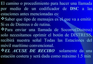 El camino o procedimiento para hacer una llamada
por medio de un codificador de DSC a las
estaciones antes mencionadas es:
Saber que tipo de mensajes es el que va a emitir.
Si es de Distress o de rutina.
Para enviar una llamada de Socorro(Distress)
solo necesitamos oprimir el botón de DISTRESS,
recibirá nuestra señal Todas las Estaciones del
móvil marítimo convencional.
EL ACUSE DE RECIBO solamente da una
estación costera y será dada como máximo 1.5 min
 