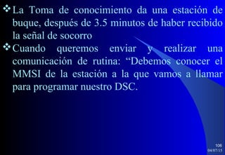 04/07/15
106
La Toma de conocimiento da una estación de
buque, después de 3.5 minutos de haber recibido
la señal de socorro
Cuando queremos enviar y realizar una
comunicación de rutina: “Debemos conocer el
MMSI de la estación a la que vamos a llamar
para programar nuestro DSC.
 