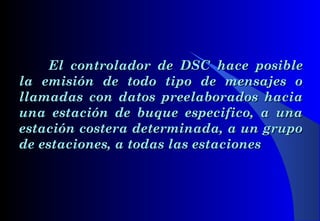 El controlador de DSCEl controlador de DSC hace posiblehace posible
la emisión de todo tipo de mensajes ola emisión de todo tipo de mensajes o
llamadas con datos preelaborados haciallamadas con datos preelaborados hacia
una estación de buque especifico, a unauna estación de buque especifico, a una
estación costera determinada, a un grupoestación costera determinada, a un grupo
de estaciones, a todas las estacionesde estaciones, a todas las estaciones
 