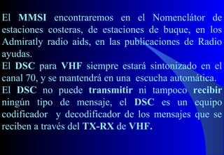 El MMSI encontraremos en el Nomenclátor de
estaciones costeras, de estaciones de buque, en los
Admiratly radio aids, en las publicaciones de Radio
ayudas.
El DSC para VHF siempre estará sintonizado en el
canal 70, y se mantendrá en una escucha automática.
El DSC no puede transmitir ni tampoco recibir
ningún tipo de mensaje, el DSC es un equipo
codificador y decodificador de los mensajes que se
reciben a través del TX-RX de VHF.
 