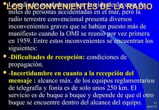 LOS INCONVENIENTES DE LA RADIOLOS INCONVENIENTES DE LA RADIOLa radio ha ayudado a salvar la vida de decenas de
miles de personas accidentadas en el mar, pero la
radio terrestre convencional presenta diversos
inconvenientes graves que se habían puesto más de
manifiesto cuando la OMI se reunió por vez primera
en 1959. Entre estos inconvenientes se encuentran los
siguientes:
-Dificultades de recepción:Dificultades de recepción: condiciones de
propagación.
-Incertidumbre en cuanto a la recepción delIncertidumbre en cuanto a la recepción del
mensaje :mensaje : alcance máx. de los equipos reglamentarios
de telegrafía y fonía es de solo unos 250 km. El
servicio es de buque a buque y depende de que el otro
buque se encuentre dentro del alcance del equipo. 04/07/15
11
 