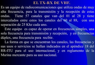 Es un equipo de radiocomunicaciones que utiliza ondas de muy
alta frecuencia, para la transmisión y la recepción de estas
ondas. Tiene 57 canales que van del 01 al 28 y tiene
intercalados entre estos los canales del 60 al 88, con una
separación de 25 Khz cada uno.
Este equipo es capaz de operar en frecuencias simples, una
sola frecuencia para transmisión y recepción, y en frecuencias
dúplex, una frecuencia para recibir.
La forma en que se encuentran los canales, las frecuencias y
sus usos o servicios se hallan indicados en el apéndice 18 del
RR-ITU para el uso internacional, y en reglamento de la
Marina mercante para su uso nacional.
 