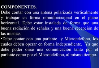 COMPONENTES.
Debe contar con una antena polarizada verticalmente
y trabajar en forma omnidireccional en el plano
horizontal. Debe estar instalada de forma que una
buena radiación de señales y una buena recepción de
las mismas.
•Debe contar con una parlante y Microteléfono, los
cuales deben operar en forma independiente. Ya que
debe poder oírse una comunicación tanto por el
parlante como por el Microteléfono, al mismo tiempo.
 