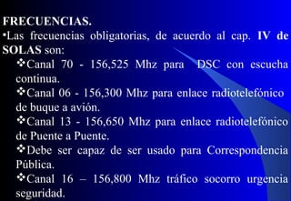 FRECUENCIAS.
•Las frecuencias obligatorias, de acuerdo al cap. IV de
SOLAS son:
Canal 70 - 156,525 Mhz para DSC con escucha
continua.
Canal 06 - 156,300 Mhz para enlace radiotelefónico
de buque a avión.
Canal 13 - 156,650 Mhz para enlace radiotelefónico
de Puente a Puente.
Debe ser capaz de ser usado para Correspondencia
Pública.
Canal 16 – 156,800 Mhz tráfico socorro urgencia
seguridad.
 