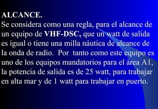 ALCANCE.
Se considera como una regla, para el alcance de
un equipo de VHF-DSC, que un watt de salida
es igual o tiene una milla náutica de alcance de
la onda de radio. Por tanto como este equipo es
uno de los equipos mandatorios para el área A1,
la potencia de salida es de 25 watt, para trabajar
en alta mar y de 1 watt para trabajar en puerto.
 