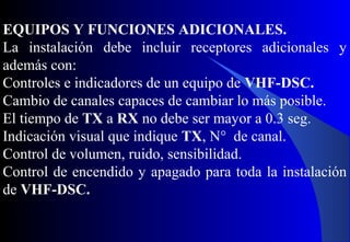 EQUIPOS Y FUNCIONES ADICIONALES.
La instalación debe incluir receptores adicionales y
además con:
Controles e indicadores de un equipo de VHF-DSC.
Cambio de canales capaces de cambiar lo más posible.
El tiempo de TX a RX no debe ser mayor a 0.3 seg.
Indicación visual que indique TX, N° de canal.
Control de volumen, ruido, sensibilidad.
Control de encendido y apagado para toda la instalación
de VHF-DSC.
 