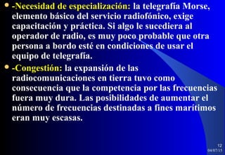  -Necesidad de especialización:-Necesidad de especialización: la telegrafía Morse,
elemento básico del servicio radiofónico, exige
capacitación y práctica. Si algo le sucediera al
operador de radio, es muy poco probable que otra
persona a bordo esté en condiciones de usar el
equipo de telegrafía.
 -Congestión:-Congestión: la expansión de las
radiocomunicaciones en tierra tuvo como
consecuencia que la competencia por las frecuencias
fuera muy dura. Las posibilidades de aumentar el
número de frecuencias destinadas a fines marítimos
eran muy escasas.
04/07/15
12
 