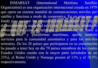 INMARSAT (International Maritime Satellite
Organization) es una organización internacional creada en 1979
que opera un sistema mundial de comunicaciones móviles por
satélite y funciona a modo de cooperativa. En un principio, se
fundó para mejorar las comunicaciones marítimas con objeto
de incrementar la seguridad en el mar. Actualmente, además de
suministrar servicios de telefonía y transmisión de datos a
embarcaciones y plataformas marítimas, aporta también
servicios para la comunidad aeronáutica y para los móviles
terrestres. De los 26 países que participaron en su constitución
ha pasado a tener hoy en día 79 países miembros de los cuales
Estados Unidos cuenta con la mayor parte (alrededor de un
23%), el Reino Unido y Noruega poseen el 11% y el 10.5%
respectivamente.
 