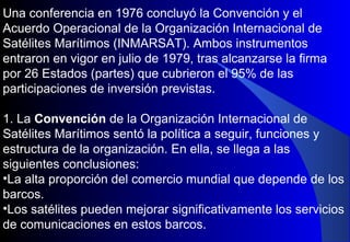 Una conferencia en 1976 concluyó la Convención y el
Acuerdo Operacional de la Organización Internacional de
Satélites Marítimos (INMARSAT). Ambos instrumentos
entraron en vigor en julio de 1979, tras alcanzarse la firma
por 26 Estados (partes) que cubrieron el 95% de las
participaciones de inversión previstas.
1. La Convención de la Organización Internacional de
Satélites Marítimos sentó la política a seguir, funciones y
estructura de la organización. En ella, se llega a las
siguientes conclusiones:
•La alta proporción del comercio mundial que depende de los
barcos.
•Los satélites pueden mejorar significativamente los servicios
de comunicaciones en estos barcos.
 