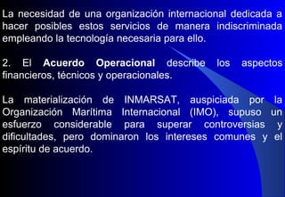 La necesidad de una organización internacional dedicada a
hacer posibles estos servicios de manera indiscriminada
empleando la tecnología necesaria para ello.
2. El Acuerdo Operacional describe los aspectos
financieros, técnicos y operacionales.
La materialización de INMARSAT, auspiciada por la
Organización Marítima Internacional (IMO), supuso un
esfuerzo considerable para superar controversias y
dificultades, pero dominaron los intereses comunes y el
espíritu de acuerdo.
 