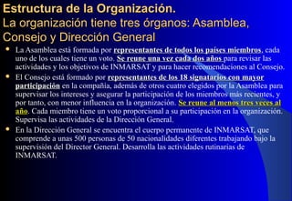 Estructura de la Organización.Estructura de la Organización.
La organización tiene tres órganos: Asamblea,La organización tiene tres órganos: Asamblea,
Consejo y Dirección GeneralConsejo y Dirección General
 La Asamblea está formada por representantes de todos los países miembrosrepresentantes de todos los países miembros, cada
uno de los cuales tiene un voto. Se reune una vez cada dos añosSe reune una vez cada dos años para revisar las
actividades y los objetivos de INMARSAT y para hacer recomendaciones al Consejo.
 El Consejo está formado por representantes de los 18 signatarios con mayorrepresentantes de los 18 signatarios con mayor
participaciónparticipación en la compañía, además de otros cuatro elegidos por la Asamblea para
supervisar los intereses y asegurar la participación de los miembros más recientes, y
por tanto, con menor influencia en la organización. Se reune al menos tres veces alSe reune al menos tres veces al
añoaño. Cada miembro tiene un voto proporcional a su participación en la organización.
Supervisa las actividades de la Dirección General.
 En la Dirección General se encuentra el cuerpo permanente de INMARSAT, que
comprende a unas 500 personas de 50 nacionalidades diferentes trabajando bajo la
supervisión del Director General. Desarrolla las actividades rutinarias de
INMARSAT.
 