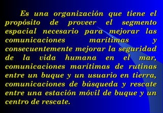 Es una organización que tiene elEs una organización que tiene el
propósito de proveer el segmentopropósito de proveer el segmento
espacial necesario para mejorar lasespacial necesario para mejorar las
comunicaciones marítimas ycomunicaciones marítimas y
consecuentemente mejorar la seguridadconsecuentemente mejorar la seguridad
de la vida humana en el mar,de la vida humana en el mar,
comunicaciones marítimas de rutinascomunicaciones marítimas de rutinas
entre un buque y un usuario en tierra,entre un buque y un usuario en tierra,
comunicaciones de búsqueda y rescatecomunicaciones de búsqueda y rescate
entre una estación móvil de buque y unentre una estación móvil de buque y un
centro de rescate.centro de rescate.
 