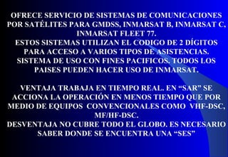 OFRECE SERVICIO DE SISTEMAS DE COMUNICACIONES
POR SATÉLITES PARA GMDSS, INMARSAT B, INMARSAT C,
INMARSAT FLEET 77.
ESTOS SISTEMAS UTILIZAN EL CODIGO DE 2 DÍGITOS
PARA ACCESO A VARIOS TIPOS DE ASISTENCIAS.
SISTEMA DE USO CON FINES PACIFICOS. TODOS LOS
PAISES PUEDEN HACER USO DE INMARSAT.
VENTAJA TRABAJA EN TIEMPO REAL. EN “SAR” SE
ACCIONA LA OPERACIÓN EN MENOS TIEMPO QUE POR
MEDIO DE EQUIPOS CONVENCIONALES COMO VHF-DSC,
MF/HF-DSC.
DESVENTAJA NO CUBRE TODO EL GLOBO. ES NECESARIO
SABER DONDE SE ENCUENTRA UNA “SES”
 