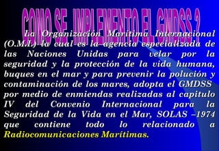 La Organización Marítima InternacionalLa Organización Marítima Internacional
(O.M.I.) la cual es la agencia especializada de(O.M.I.) la cual es la agencia especializada de
las Naciones Unidas para velar por lalas Naciones Unidas para velar por la
seguridad y la protección de la vida humana,seguridad y la protección de la vida humana,
buques en el mar y para prevenir la polución ybuques en el mar y para prevenir la polución y
contaminación de los mares, adopta el GMDSScontaminación de los mares, adopta el GMDSS
por medio de enmiendas realizadas al capitulopor medio de enmiendas realizadas al capitulo
IV del Convenio Internacional para laIV del Convenio Internacional para la
Seguridad de la Vida en el Mar, SOLAS –1974Seguridad de la Vida en el Mar, SOLAS –1974
que contiene todo lo relacionado aque contiene todo lo relacionado a
Radiocomunicaciones Marítimas.Radiocomunicaciones Marítimas.
 