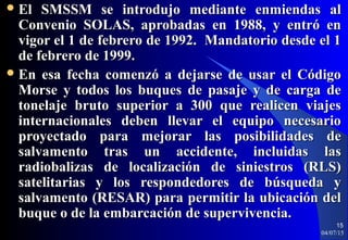  El SMSSM se introdujo mediante enmiendas alEl SMSSM se introdujo mediante enmiendas al
Convenio SOLAS, aprobadas en 1988, y entró enConvenio SOLAS, aprobadas en 1988, y entró en
vigor el 1 de febrero de 1992. Mandatorio desde el 1vigor el 1 de febrero de 1992. Mandatorio desde el 1
de febrero de 1999.de febrero de 1999.
 En esa fecha comenzó a dejarse de usar el CódigoEn esa fecha comenzó a dejarse de usar el Código
Morse y todos los buques de pasaje y de carga deMorse y todos los buques de pasaje y de carga de
tonelaje bruto superior a 300 que realicen viajestonelaje bruto superior a 300 que realicen viajes
internacionales deben llevar el equipo necesariointernacionales deben llevar el equipo necesario
proyectado para mejorar las posibilidades deproyectado para mejorar las posibilidades de
salvamento tras un accidente, incluidas lassalvamento tras un accidente, incluidas las
radiobalizas de localización de siniestros (RLS)radiobalizas de localización de siniestros (RLS)
satelitarias y los respondedores de búsqueda ysatelitarias y los respondedores de búsqueda y
salvamento (RESAR) para permitir la ubicación delsalvamento (RESAR) para permitir la ubicación del
buque o de la embarcación de supervivencia.buque o de la embarcación de supervivencia.
04/07/15
15
 