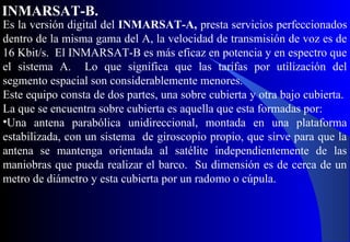Es la versión digital del INMARSAT-A, presta servicios perfeccionados
dentro de la misma gama del A, la velocidad de transmisión de voz es de
16 Kbit/s. El INMARSAT-B es más eficaz en potencia y en espectro que
el sistema A. Lo que significa que las tarifas por utilización del
segmento espacial son considerablemente menores.
Este equipo consta de dos partes, una sobre cubierta y otra bajo cubierta.
La que se encuentra sobre cubierta es aquella que esta formadas por:
•Una antena parabólica unidireccional, montada en una plataforma
estabilizada, con un sistema de giroscopio propio, que sirve para que la
antena se mantenga orientada al satélite independientemente de las
maniobras que pueda realizar el barco. Su dimensión es de cerca de un
metro de diámetro y esta cubierta por un radomo o cúpula.
INMARSAT-B.
 