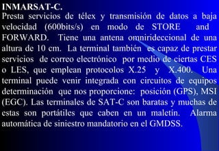 Presta servicios de télex y transmisión de datos a baja
velocidad (600bits/s) en modo de STORE and
FORWARD. Tiene una antena omnirideccional de una
altura de 10 cm. La terminal también es capaz de prestar
servicios de correo electrónico por medio de ciertas CES
o LES, que emplean protocolos X.25 y X.400. Una
terminal puede venir integrada con circuitos de equipos
determinación que nos proporcione: posición (GPS), MSI
(EGC). Las terminales de SAT-C son baratas y muchas de
estas son portátiles que caben en un maletín. Alarma
automática de siniestro mandatorio en el GMDSS.
INMARSAT-C.
 