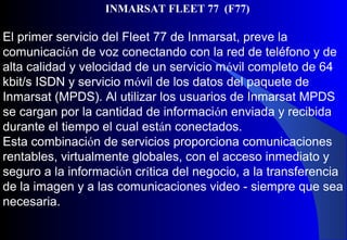 El primer servicio del Fleet 77 de Inmarsat, preve la
comunicación de voz conectando con la red de teléfono y de
alta calidad y velocidad de un servicio móvil completo de 64
kbit/s ISDN y servicio móvil de los datos del paquete de
Inmarsat (MPDS). Al utilizar los usuarios de Inmarsat MPDS
se cargan por la cantidad de información enviada y recibida
durante el tiempo el cual están conectados.
Esta combinación de servicios proporciona comunicaciones
rentables, virtualmente globales, con el acceso inmediato y
seguro a la información crítica del negocio, a la transferencia
de la imagen y a las comunicaciones video - siempre que sea
necesaria.
INMARSAT FLEET 77 (F77)
 