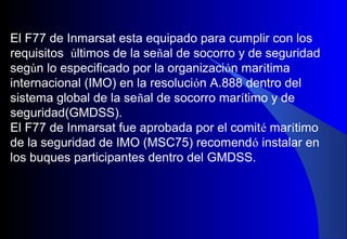 El F77 de Inmarsat esta equipado para cumplir con los
requisitos últimos de la señal de socorro y de seguridad
según lo especificado por la organización marítima
internacional (IMO) en la resolución A.888 dentro del
sistema global de la señal de socorro marítimo y de
seguridad(GMDSS).
El F77 de Inmarsat fue aprobada por el comité marítimo
de la seguridad de IMO (MSC75) recomendó instalar en
los buques participantes dentro del GMDSS.
 