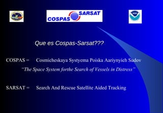 COSPAS = Cosmicheskaya Systyema Poiska Aariynyich Sudov
“The Space System forthe Search of Vessels in Distress”
SARSAT = Search And Rescue Satellite Aided Tracking
Que es Cospas-Sarsat???Que es Cospas-Sarsat???
 