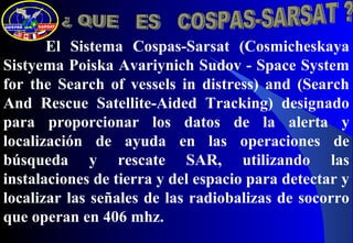 El Sistema Cospas-Sarsat (Cosmicheskaya
Sistyema Poiska Avariynich Sudov - Space System
for the Search of vessels in distress) and (Search
And Rescue Satellite-Aided Tracking) designado
para proporcionar los datos de la alerta y
localización de ayuda en las operaciones de
búsqueda y rescate SAR, utilizando las
instalaciones de tierra y del espacio para detectar y
localizar las señales de las radiobalizas de socorro
que operan en 406 mhz.
 