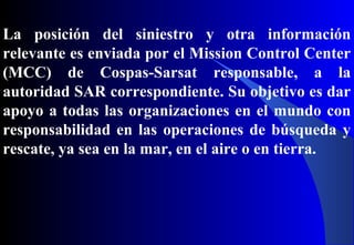La posición del siniestro y otra información
relevante es enviada por el Mission Control Center
(MCC) de Cospas-Sarsat responsable, a la
autoridad SAR correspondiente. Su objetivo es dar
apoyo a todas las organizaciones en el mundo con
responsabilidad en las operaciones de búsqueda y
rescate, ya sea en la mar, en el aire o en tierra.
 