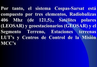 Por tanto, el sistema Cospas-Sarsat está
compuesto por tres elementos, Radiobalizas
406 Mhz (de 121,5)., Satélites polares
(LEOSAR) y geoestacionarios (GEOSAR) y el
Segmento Terreno, Estaciones terrenas
LUT’s y Centros de Control de la Misión
MCC’s
 