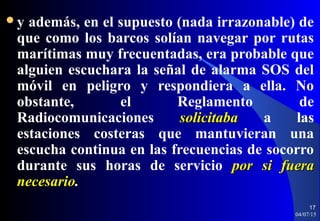 y además, en el supuesto (nada irrazonable) de
que como los barcos solían navegar por rutas
marítimas muy frecuentadas, era probable que
alguien escuchara la señal de alarma SOS del
móvil en peligro y respondiera a ella. No
obstante, el Reglamento de
Radiocomunicaciones solicitabasolicitaba a las
estaciones costeras que mantuvieran una
escucha continua en las frecuencias de socorro
durante sus horas de servicio por si fuerapor si fuera
necesarionecesario..
04/07/15
17
 