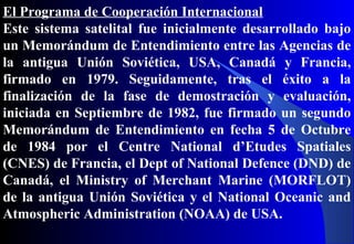 El Programa de Cooperación Internacional
Este sistema satelital fue inicialmente desarrollado bajo
un Memorándum de Entendimiento entre las Agencias de
la antigua Unión Soviética, USA, Canadá y Francia,
firmado en 1979. Seguidamente, tras el éxito a la
finalización de la fase de demostración y evaluación,
iniciada en Septiembre de 1982, fue firmado un segundo
Memorándum de Entendimiento en fecha 5 de Octubre
de 1984 por el Centre National d’Etudes Spatiales
(CNES) de Francia, el Dept of National Defence (DND) de
Canadá, el Ministry of Merchant Marine (MORFLOT)
de la antigua Unión Soviética y el National Oceanic and
Atmospheric Administration (NOAA) de USA.
 
