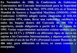 En Noviembre de 1988, la Conferencia de Gobiernos
Contratantes del Convenio Internacional para la Seguridad
de la Vida Humana en la Mar, 1974 (SOLAS) en el Sistema
Mundial de Socorro y Seguridad Marítima (SMSSM) (1988
Conference GMDSS) adoptó varias enmiendas al SOLAS
Convention 1974, como, llevar una radiobaliza satelitaria a
todos los buques dentro del Convenio de 300 TM o
superiores, siendo obligatorio a partir del 1 de Agosto de
1993. Varios requerimientos nacionales existen también para
portar las ELT’s y EPIRB’s en diferentes tipos de naves no
sujetas a los Convenios Internacionales, y algunos países han
autorizado el uso de las PLB’s (Personal Locator Beacons), de
406 mhz. para utilización en tierra, en zonas remotas y
escarpadas.
 