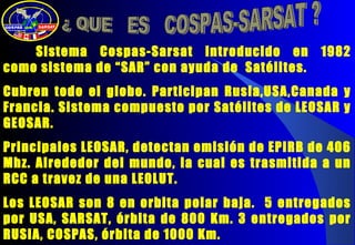 Sistema Cospas-Sarsat introducido en 1982
como sistema de “SAR” con ayuda de Satélites.
Cubren todo el globo. Participan Rusia,USA,Canada y
Francia. Sistema compuesto por Satélites de LEOSAR y
GEOSAR.
Principales LEOSAR, detectan emisión de EPIRB de 406
Mhz. Alrededor del mundo, la cual es trasmitida a un
RCC a travez de una LEOLUT.
Los LEOSAR son 8 en orbita polar baja. 5 entregados
por USA, SARSAT, órbita de 800 Km. 3 entregados por
RUSIA, COSPAS, órbita de 1000 Km.
 