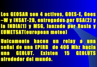 Los GEOSAR son 4 activos, GOES-E, Goes
–W y INSAT-2B, entregados por USA(2) y
la INDIA(1) y MSG, lanzado por Rusia y
EUMETSAT(european meteo)
Unicamente hacen un relay a una
señal de una EPIRB de 406 Mhz hacia
una GEOLUT. Existen 15 GEOLUTS
alrededor del mundo.
 