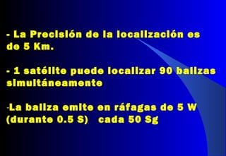 - La Precisión de la localización es
de 5 Km.
- 1 satélite puede localizar 90 balizas
simultáneamente
-La baliza emite en ráfagas de 5 W
(durante 0.5 S) cada 50 Sg
 