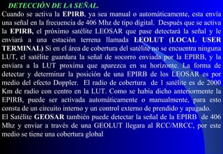 Cuando se activa la EPIRB, ya sea manual o automáticamente, esta envía
una señal en la frecuencia de 406 Mhz de tipo digital. Después que se activa
la EPIRB, el próximo satélite LEOSAR que pase detectará la señal y le
enviará a una estación terrena llamada LEOLUT (LOCAL USER
TERMINAL) Si en el área de cobertura del satélite no se encuentra ninguna
LUT, el satélite guardara la señal de socorro enviada por la EPIRB, y la
enviara a la LUT proxima que aparezca en su horizonte. La forma de
detectar y determinar la posición de una EPIRB de los LEOSAR es por
medio del efecto Doppler. El radio de cobertura de 1 satélite es de 2000
Km de radio con centro en la LUT. Como se había dicho anteriormente la
EPIRB, puede ser activada automáticamente o manualmente, para esto
consta de un circuito interno y un control externo de prendido y apagado.
El Satélite GEOSAR también puede detectar la señal de la EPIRB de 406
Mhz y enviar a través de una GEOLUT llegara al RCC/MRCC, por este
medio se tiene una cobertura global
DETECCIÓN DE LA SEÑAL.
 