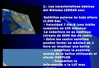 1.- Las características básicas
del Sistema LEOSAR son:
-Satélites polares de baja altura
(1.000 Km)
-- Velocidad 7 Km/S (una órbita
completa en 100 minutos)
-La cobertura no es continua
(circulo de 2000 Km de radio)
-- Entre los cuatro satélites
pueden tardar un máximo de 1
hora en localizar una baliza
- Localizan la posición
exacta de la baliza utilizando el
efecto DOPPLER
- Transmiten la
información a la LUT mas
 