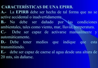 CARACTERÍSTICAS DE UNA EPIRB.
A.- La EPIRB debe ser hecha de tal forma que no se
active accidental o inadvertidamente.
B.- No debe ser dañado por las condiciones
ambientales, tales como viento, mar, lluvia, temperatura.
C.- Debe ser capaz de activarse manualmente y
automáticamente.
D.- Debe tener medios que indique que esta
transmitiendo.
E.- debe ser capaz de caerse al agua desde una altura de
20 mts, sin dañarse.
 