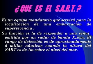 Es un equipo mandatorio que servirá para laEs un equipo mandatorio que servirá para la
localización de una embarcación delocalización de una embarcación de
supervivencia .supervivencia .
Su función es la de responder a una señalSu función es la de responder a una señal
emitida por un radar de banda X,3cm. Elemitida por un radar de banda X,3cm. El
rango de detección es de aproximadamenterango de detección es de aproximadamente
6 millas náuticas cuando la altura del6 millas náuticas cuando la altura del
SARSARTT es de 1m sobre el nivel del mar.es de 1m sobre el nivel del mar.
 