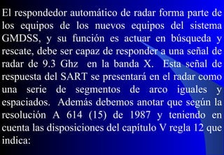 El respondedor automático de radar forma parte de
los equipos de los nuevos equipos del sistema
GMDSS, y su función es actuar en búsqueda y
rescate, debe ser capaz de responder a una señal de
radar de 9.3 Ghz en la banda X. Esta señal de
respuesta del SART se presentará en el radar como
una serie de segmentos de arco iguales y
espaciados. Además debemos anotar que según la
resolución A 614 (15) de 1987 y teniendo en
cuenta las disposiciones del capítulo V regla 12 que
indica:
 