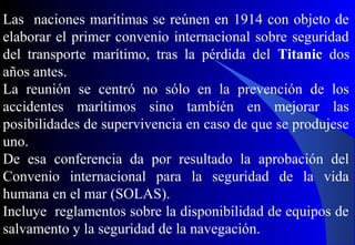 Las naciones marítimas se reúnen en 1914 con objeto de
elaborar el primer convenio internacional sobre seguridad
del transporte marítimo, tras la pérdida del Titanic dos
años antes.
La reunión se centró no sólo en la prevención de los
accidentes marítimos sino también en mejorar las
posibilidades de supervivencia en caso de que se produjese
uno.
De esa conferencia da por resultado la aprobación del
Convenio internacional para la seguridad de la vida
humana en el mar (SOLAS).
Incluye reglamentos sobre la disponibilidad de equipos de
salvamento y la seguridad de la navegación.
 