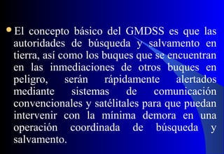 El concepto básico del GMDSS es que las
autoridades de búsqueda y salvamento en
tierra, así como los buques que se encuentran
en las inmediaciones de otros buques en
peligro, serán rápidamente alertados
mediante sistemas de comunicación
convencionales y satélitales para que puedan
intervenir con la mínima demora en una
operación coordinada de búsqueda y
salvamento.
 