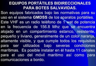 EQUIPOS PORTÁTILES BIDIRECCIONALES
PARA BOTES SALVAVIDAS.
Son equipos fabricados bajo las normativas para su
uso en el sistema GMDSS de los aparatos portátiles.
Este VHF es un radio teléfono de 1 wat de potencia
en la frecuencia de 156.8 Mhz que se encuentra
alojado en un compartimiento estanco, resistente,
pequeño y liviano, generalmente de un color naranja,
altamente visible, y que cumple todos los requisitos
para ser utilizados bajo severas condiciones
marítimas. Es posible instalar en él hasta 11 canales
para el uso del móvil marítimo así como para
comunicaciones a bordo.
 