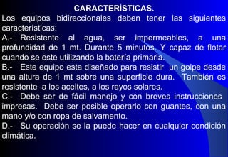 CARACTERÍSTICAS.
Los equipos bidireccionales deben tener las siguientes
características:
A.- Resistente al agua, ser impermeables, a una
profundidad de 1 mt. Durante 5 minutos. Y capaz de flotar
cuando se este utilizando la batería primaria.
B.- Este equipo esta diseñado para resistir un golpe desde
una altura de 1 mt sobre una superficie dura. También es
resistente a los aceites, a los rayos solares.
C.- Debe ser de fácil manejo y con breves instrucciones
impresas. Debe ser posible operarlo con guantes, con una
mano y/o con ropa de salvamento.
D.- Su operación se la puede hacer en cualquier condición
climática.
 