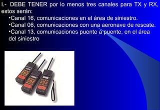 I.- DEBE TENER por lo menos tres canales para TX y RX,
estos serán:
•Canal 16, comunicaciones en el área de siniestro.
•Canal 06, comunicaciones con una aeronave de rescate.
•Canal 13, comunicaciones puente a puente, en el área
del siniestro
 