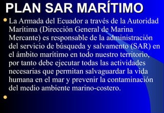 PLAN SAR MARÍTIMOPLAN SAR MARÍTIMO
La Armada del Ecuador a través de la Autoridad
Marítima (Dirección General de Marina
Mercante) es responsable de la administración
del servicio de búsqueda y salvamento (SAR) en
el ámbito marítimo en todo nuestro territorio,
por tanto debe ejecutar todas las actividades
necesarias que permitan salvaguardar la vida
humana en el mar y prevenir la contaminación
del medio ambiente marino-costero.

 